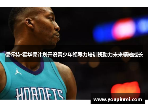 德怀特·霍华德计划开设青少年领导力培训班助力未来领袖成长 德怀特·霍华德计划开设青少年领导力培训班助力未来领袖成长